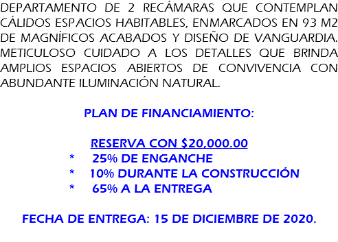 DEPARTAMENTO DE 2 recámaras que contemplan cálidos espacios habitables, enmarcados en 93 m2 de magníficos acabados y diseño de vanguardia. Meticuloso cuidado a los detalles que brinda amplios espacios abiertos de convivencia con abundante iluminación natural. Plan de financiamiento: Reserva con $20,000.00 * 25% de enganche * 10% durante la construcción * 65% a la entrega fecha de entrega: 15 de diciembre de 2020. 