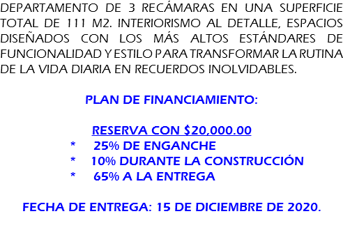 DEPARTAMENTO DE 3 recámaras en una superficie total de 111 m2. Interiorismo al detalle, espacios diseñados con los más altos estándares de funcionalidad y estilo para transformar la rutina de la vida diaria en recuerdos inolvidables. Plan de financiamiento: Reserva con $20,000.00 * 25% de enganche * 10% durante la construcción * 65% a la entrega fecha de entrega: 15 de diciembre de 2020. 