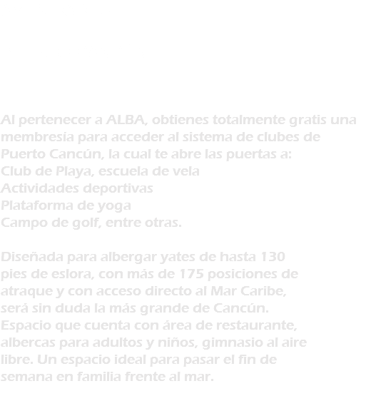 AMENIDADES PUERTO CANCÚN Al pertenecer a ALBA, obtienes totalmente gratis una membresía para acceder al sistema de clubes de Puerto Cancún, la cual te abre las puertas a: Club de Playa, escuela de vela Actividades deportivas Plataforma de yoga Campo de golf, entre otras. Diseñada para albergar yates de hasta 130 pies de eslora, con más de 175 posiciones de atraque y con acceso directo al Mar Caribe, será sin duda la más grande de Cancún. Espacio que cuenta con área de restaurante, albercas para adultos y niños, gimnasio al aire libre. Un espacio ideal para pasar el fin de semana en familia frente al mar. 